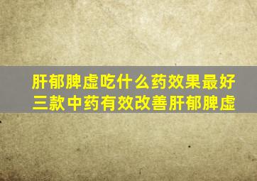 肝郁脾虚吃什么药效果最好 三款中药有效改善肝郁脾虚